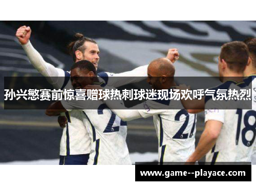 孙兴慜赛前惊喜赠球热刺球迷现场欢呼气氛热烈