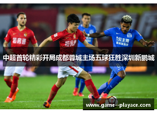 中超首轮精彩开局成都蓉城主场五球狂胜深圳新鹏城