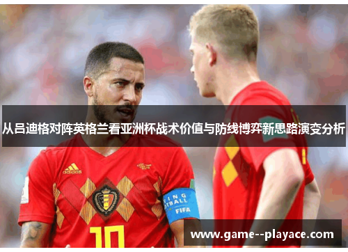 从吕迪格对阵英格兰看亚洲杯战术价值与防线博弈新思路演变分析 从吕迪格对阵英格兰看亚洲杯战术价值与防线博弈新思路演变分析