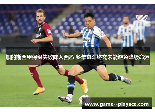 加的斯西甲保级失败降入西乙 多年奋斗终究未能避免降级命运 加的斯西甲保级失败降入西乙 多年奋斗终究未能避免降级命运