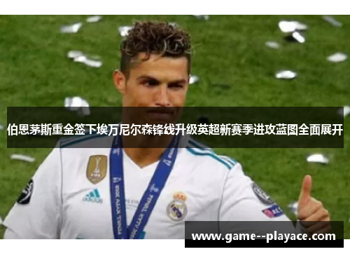 伯恩茅斯重金签下埃万尼尔森锋线升级英超新赛季进攻蓝图全面展开 伯恩茅斯重金签下埃万尼尔森锋线升级英超新赛季进攻蓝图全面展开